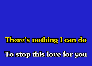 There's nothing I can do

To stop this love for you
