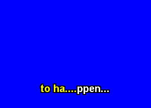 to ha....ppen...
