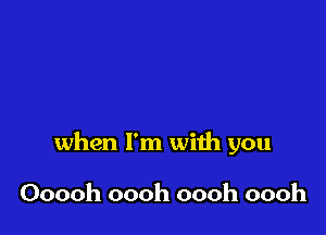 when I'm with you

Ooooh oooh oooh oooh