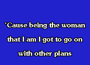 'Cause being the woman
that I am I got to go on

with other plans