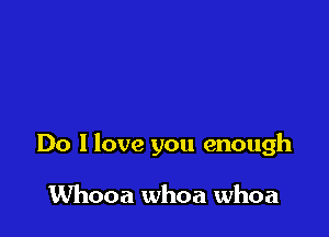 Do I love you enough

Whooa whoa whoa