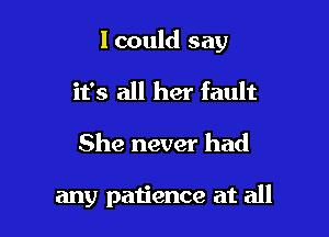 I could say

it's all her fault

She never had

any patience at all