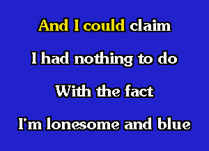 And I could claim
I had nothing to do
With the fact

I'm lonesome and blue