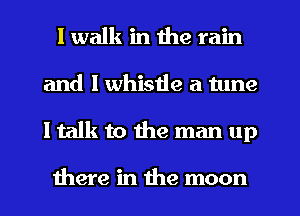 I walk in the rain
and l whistle a tune
I talk to the man up

there in the moon
