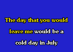 The day that you would

leave me would be a

cold day in July