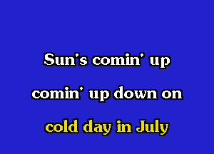 Sun's comin' up

comin' up down on

cold day in July