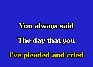 You always said

The day that you

I've pleaded and cried