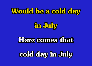 Would be a cold day

in July

Here coma that

cold day in July