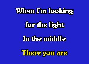 When I'm looking

for the light
In the middle

There you are