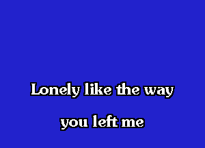 Lonely like the way

you left me