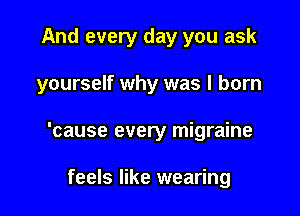 And every day you ask

yourself why was I born

'cause every migraine

feels like wearing