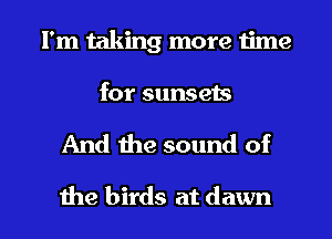 I'm taking more 1ime
for sunsets

And the sound of

the birds at dawn l
