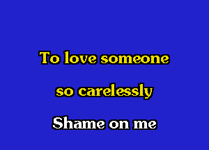 To love someone

so carelwsly

Shame on me
