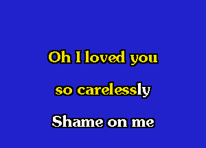 Oh I loved you

so carelwsly

Shame on me
