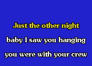 Just the other night
baby I saw you hanging

you were with your crew