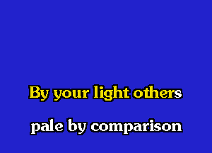 By your light others

pale by comparison