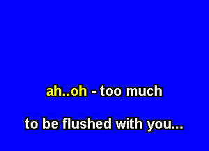 ah..oh - too much

to be flushed with you...