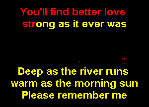 You'll find better love
strong as it ever was

Deep as the river runs
warm as the morning sun
Please remember me