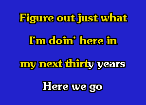 Figure out just what
I'm doin' here in
my next thirty years

Here we go