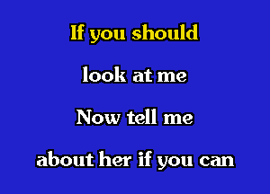 If you should

look at me
Now tell me

about her if you can
