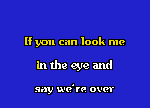 If you can look me

in the eye and

say we're over
