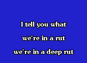 ltell you what

we're in a rut

we're in a deep rut