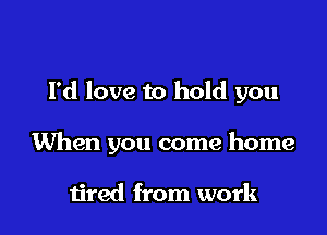 Pd love to hold you

When you come home

tired from work