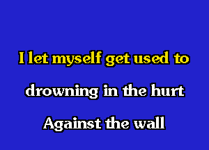 I let myself get used to
drowning in the hurt

Against the wall