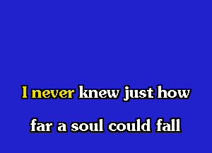 I never lmew just how

far a soul could fall