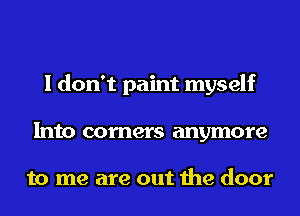 I don't paint myself
Into corners anymore

to me are out the door