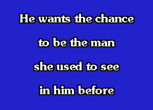 He wants the chance

to be the man

she used to see

in him before