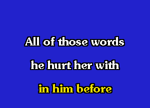 All of those words

he hurt her with

in him before