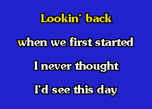 Lookin' back
when we first started

1 never thought

I'd see this day
