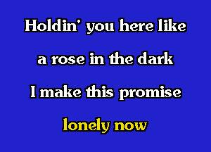 Holdin' you here like
a rose in the dark
I make this promise

lonely now