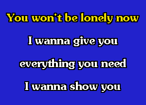 You won't be lonely now

I wanna give you

everything you need

I wanna show you