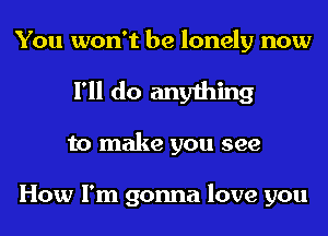 You won't be lonely now
I'll do anything
to make you see

How I'm gonna love you