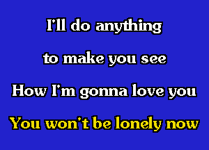 I'll do anything
to make you see
How I'm gonna love you

You won't be lonely now