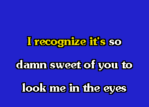 I recognize it's so

damn sweet of you to

look me in the eyes