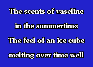 The scents of vaseline
in the summertime
The feel of an ice cube

melting over time well
