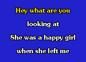 Hey what are you
looking at

She was a happy girl

when she left me I