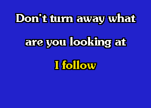 Don't turn away what

are you looking at

I follow