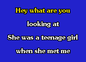 Hey what are you
looking at

She was a teenage girl

when she met me I