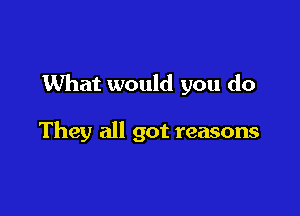 What would you do

They all got reasons