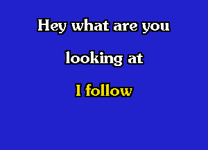 Hey what are you

looking at

I follow