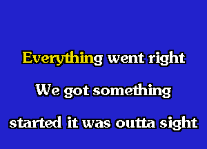 Everything went right
We got something

started it was outta sight