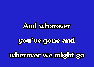 And wherever

you've gone and

wherever we might go