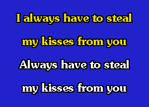 I always have to steal
my kisses from you
Always have to steal

my kisses from you