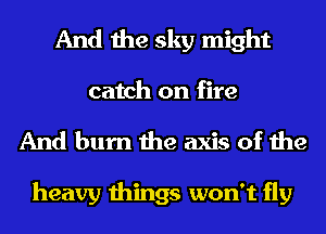 And the sky might
catch on fire

And burn the axis of the

heavy things won't fly