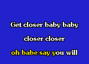 Get closer baby baby

closer closer

oh babe say you will