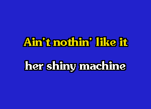 Ain't nothin' like it

her shiny machine